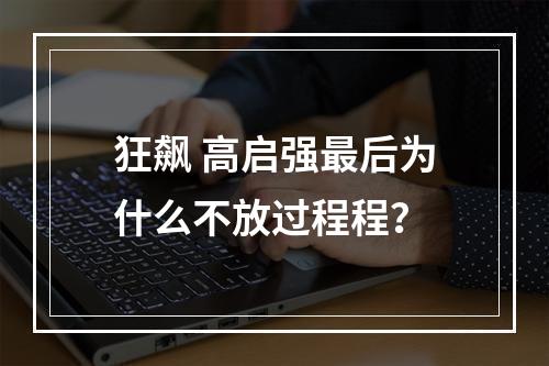 狂飙 高启强最后为什么不放过程程？