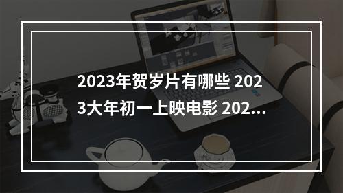 2023年贺岁片有哪些 2023大年初一上映电影 2023春节档10部电影