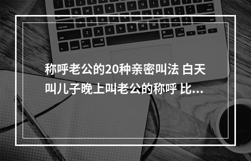 称呼老公的20种亲密叫法 白天叫儿子晚上叫老公的称呼 比老公更甜的称呼