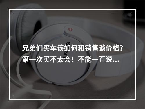 兄弟们买车该如何和销售谈价格？第一次买不太会！不能一直说便宜点便宜点吧，该从哪几个方面还价呢？