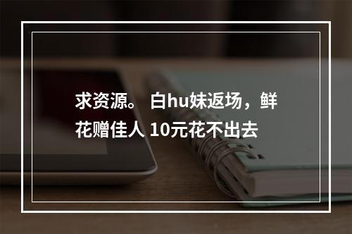 求资源。 白hu妹返场，鲜花赠佳人 10元花不出去