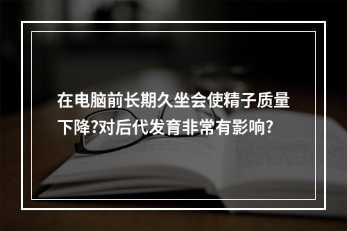 在电脑前长期久坐会使精子质量下降?对后代发育非常有影响?