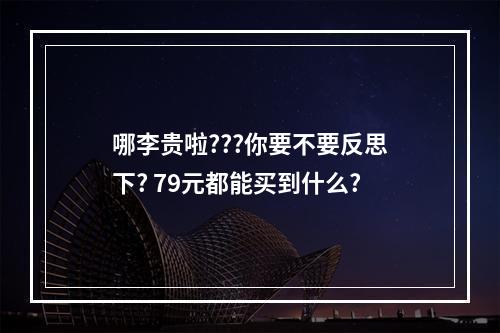 哪李贵啦???你要不要反思下? 79元都能买到什么?