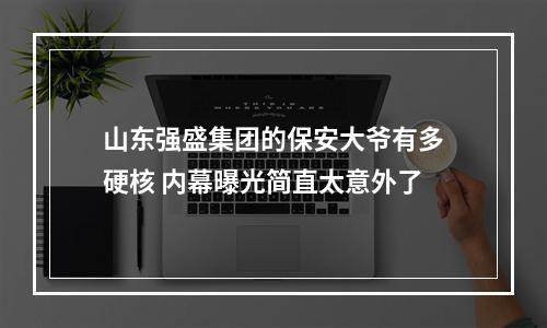 山东强盛集团的保安大爷有多硬核 内幕曝光简直太意外了