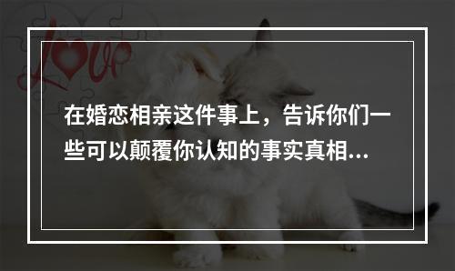 在婚恋相亲这件事上，告诉你们一些可以颠覆你认知的事实真相!